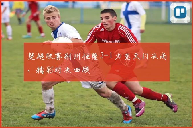 楚超联赛荆州恒隆3-1力克天门衣尚,精彩对决回顾