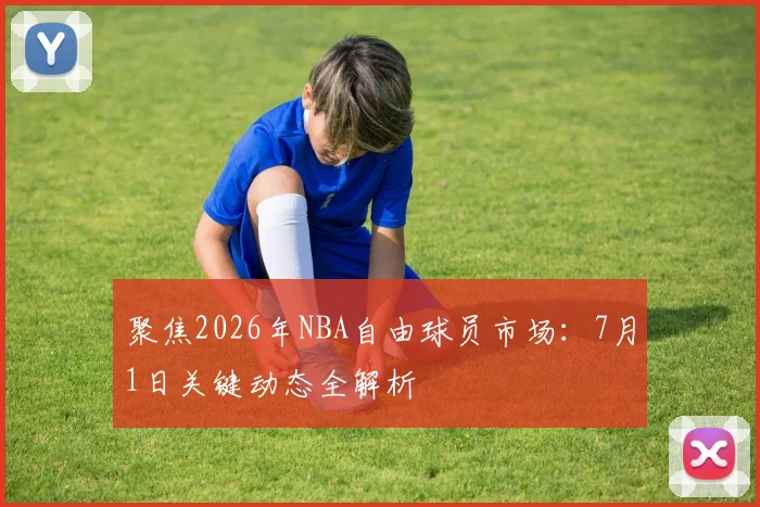 聚焦2026年NBA自由球员市场:7月1日关键动态全解析
