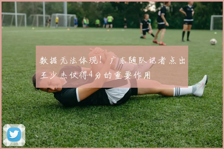 数据无法体现!广东随队记者点出王少杰仅得4分的重要作用