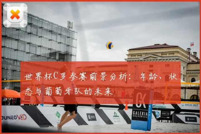 世界杯C罗参赛前景分析：年龄、状态与葡萄牙队的未来