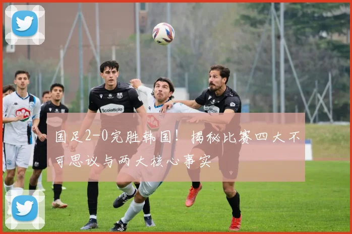 国足2-0完胜韩国！揭秘比赛四大不可思议与两大核心事实