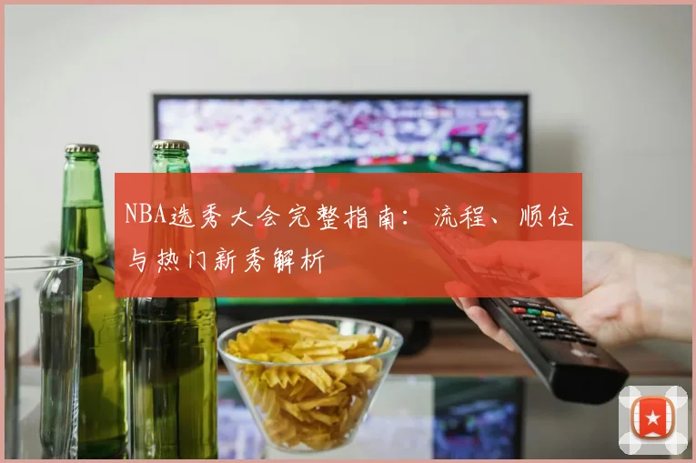 NBA选秀大会完整指南：流程、顺位与热门新秀解析
