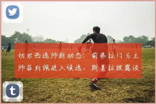 切尔西选帅新动态:前弗拉门戈主帅菲利佩进入候选,斯基拉披露谈判进展