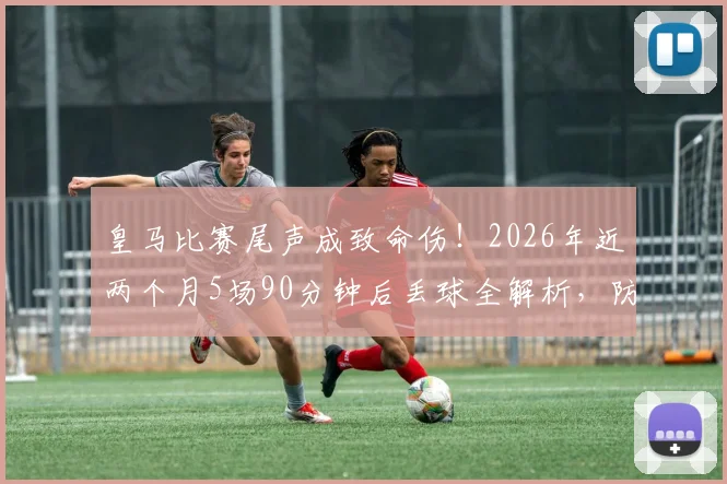 皇马比赛尾声成致命伤!2026年近两个月5场90分钟后丢球全解析,防线问题究竟出在哪?