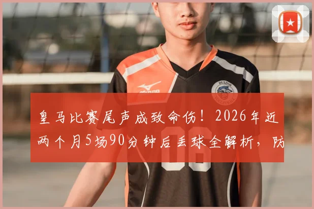 皇马比赛尾声成致命伤!2026年近两个月5场90分钟后丢球全解析,防线问题究竟出在哪?