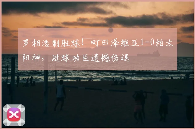 罗相浩制胜球！町田泽维亚1-0柏太阳神，进球功臣遗憾伤退