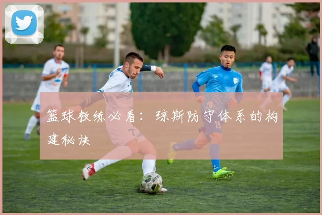 篮球教练必看：琼斯防守体系的构建秘诀
