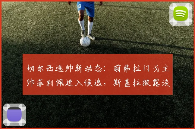 切尔西选帅新动态：前弗拉门戈主帅菲利佩进入候选，斯基拉披露谈判进展