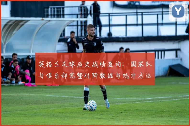 英格兰足球历史战绩查询:国家队与俱乐部完整对阵数据与统计方法