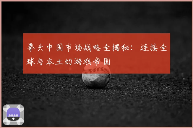 拳头中国市场战略全揭秘：连接全球与本土的游戏帝国