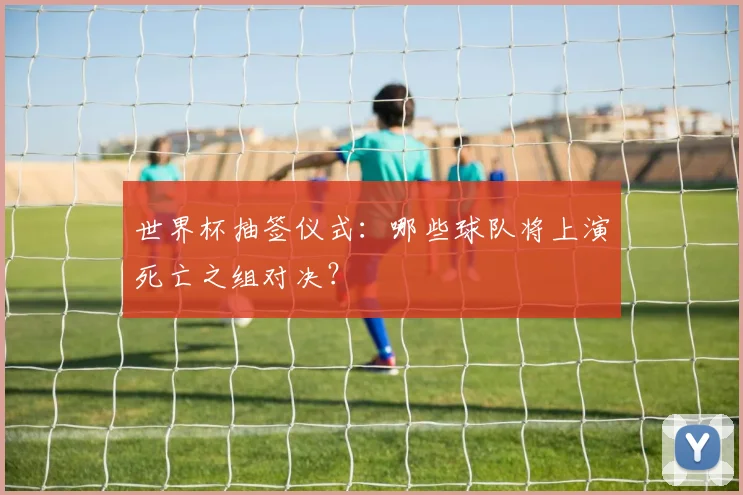 世界杯抽签仪式：哪些球队将上演死亡之组对决？